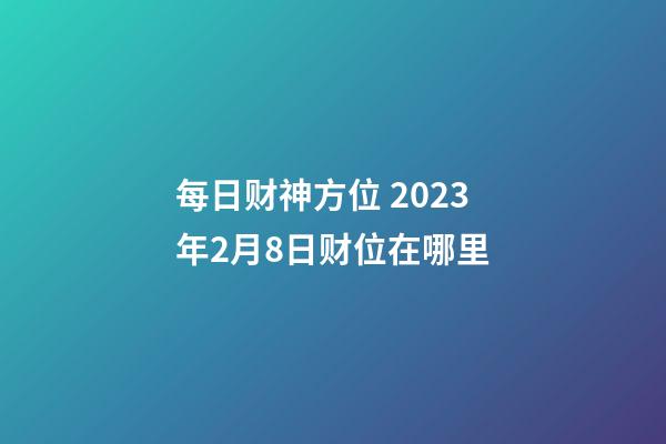 每日财神方位 2023年2月8日财位在哪里
